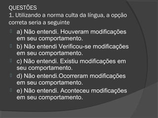 QUESTÕES
1. Utilizando a norma culta da língua, a opção
correta seria a seguinte
 a) Não entendi. Houveram modificações
em seu comportamento.
 b) Não entendi Verificou-se modificações
em seu comportamento.
 c) Não entendi. Existiu modificações em
seu comportamento.
 d) Não entendi.Ocorreram modificações
em seu comportamento.
 e) Não entendi. Aconteceu modificações
em seu comportamento.
 