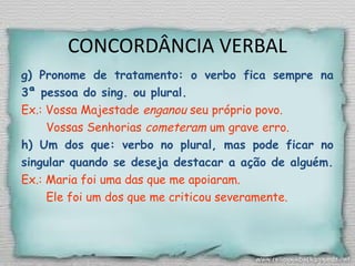 CONCORDÂNCIA VERBAL
g) Pronome de tratamento: o verbo fica sempre na
3ª pessoa do sing. ou plural.
Ex.: Vossa Majestade enganou seu próprio povo.
Vossas Senhorias cometeram um grave erro.
h) Um dos que: verbo no plural, mas pode ficar no
singular quando se deseja destacar a ação de alguém.
Ex.: Maria foi uma das que me apoiaram.
Ele foi um dos que me criticou severamente.
 
