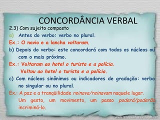 CONCORDÂNCIA VERBAL
2.3) Com sujeito composto
a) Antes do verbo: verbo no plural.
Ex.: O navio e a lancha voltaram.
b) Depois do verbo: este concordará com todos os núcleos ou
com o mais próximo.
Ex.: Voltaram ao hotel o turista e a polícia.
Voltou ao hotel o turista e a polícia.
c) Com núcleos sinônimos ou indicadores de gradação: verbo
no singular ou no plural.
Ex.: A paz e a tranqüilidade reinava/reinavam naquele lugar.
Um gesto, um movimento, um passo poderá/poderão
incriminá-lo.
 