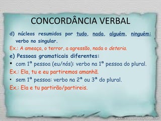 CONCORDÂNCIA VERBAL
d) núcleos resumidos por tudo, nada, alguém, ninguém:
verbo no singular.
Ex.: A ameaça, o terror, a agressão, nada o deteria.
e) Pessoas gramaticais diferentes:
 com 1ª pessoa (eu/nós): verbo na 1ª pessoa do plural.
Ex.: Ela, tu e eu partiremos amanhã.
• sem 1ª pessoa: verbo na 2ª ou 3ª do plural.
Ex.: Ela e tu partirão/partireis.
 