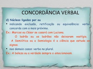CONCORDÂNCIA VERBAL
d) Núcleos ligados por ou
 indicando exclusão, retificação ou equivalência: verbo
concorda com o mais próximo.
Ex.: Marcos ou César se casará com Luciana.
O ladrão ou os ladrões não deixaram vestígio.
A Semiótica ou a Semiologia é a ciência que estuda os
signos.
 nos demais casos: verbo no plural.
Ex.: A beleza ou a verdade sempre o emocionavam.
 