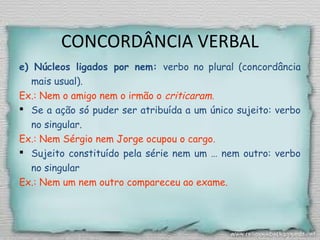 CONCORDÂNCIA VERBAL
e) Núcleos ligados por nem: verbo no plural (concordância
mais usual).
Ex.: Nem o amigo nem o irmão o criticaram.
 Se a ação só puder ser atribuída a um único sujeito: verbo
no singular.
Ex.: Nem Sérgio nem Jorge ocupou o cargo.
 Sujeito constituído pela série nem um … nem outro: verbo
no singular
Ex.: Nem um nem outro compareceu ao exame.
 