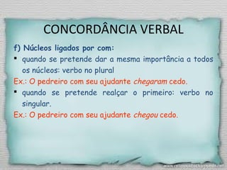 CONCORDÂNCIA VERBAL
f) Núcleos ligados por com:
 quando se pretende dar a mesma importância a todos
os núcleos: verbo no plural
Ex.: O pedreiro com seu ajudante chegaram cedo.
 quando se pretende realçar o primeiro: verbo no
singular.
Ex.: O pedreiro com seu ajudante chegou cedo.
 