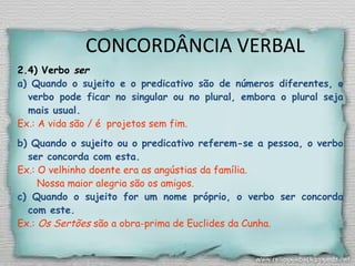 CONCORDÂNCIA VERBAL
2.4) Verbo ser
a) Quando o sujeito e o predicativo são de números diferentes, o
verbo pode ficar no singular ou no plural, embora o plural seja
mais usual.
Ex.: A vida são / é projetos sem fim.
b) Quando o sujeito ou o predicativo referem-se a pessoa, o verbo
ser concorda com esta.
Ex.: O velhinho doente era as angústias da família.
Nossa maior alegria são os amigos.
c) Quando o sujeito for um nome próprio, o verbo ser concorda
com este.
Ex.: Os Sertões são a obra-prima de Euclides da Cunha.
 