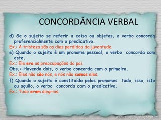 CONCORDÂNCIA VERBAL
d) Se o sujeito se referir a coisa ou objetos, o verbo concorda
preferencialmente com o predicativo.
Ex.: A tristeza são os dias perdidos da juventude.
e) Quando o sujeito é um pronome pessoal, o verbo concorda com
este.
Ex.: Ele era as preocupações do pai.
Obs.: Havendo dois, o verbo concorda com o primeiro.
Ex.: Eles não são nós, e nós não somos eles.
f) Quando o sujeito é constituído pelos pronomes tudo, isso, isto
ou aquilo, o verbo concorda com o predicativo.
Ex.: Tudo eram alegrias.
 