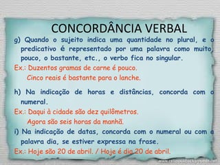 CONCORDÂNCIA VERBAL
g) Quando o sujeito indica uma quantidade no plural, e o
predicativo é representado por uma palavra como muito,
pouco, o bastante, etc., o verbo fica no singular.
Ex.: Duzentos gramas de carne é pouco.
Cinco reais é bastante para o lanche.
h) Na indicação de horas e distâncias, concorda com o
numeral.
Ex.: Daqui à cidade são dez quilômetros.
Agora são seis horas da manhã.
i) Na indicação de datas, concorda com o numeral ou com a
palavra dia, se estiver expressa na frase.
Ex.: Hoje são 20 de abril. / Hoje é dia 20 de abril.
 