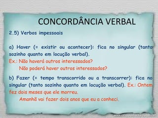 CONCORDÂNCIA VERBAL
2.5) Verbos impessoais
a) Haver (= existir ou acontecer): fica no singular (tanto
sozinho quanto em locução verbal).
Ex.: Não haverá outros interessados?
Não poderá haver outros interessados?
b) Fazer (= tempo transcorrido ou a transcorrer): fica no
singular (tanto sozinho quanto em locução verbal). Ex.: Ontem
fez dois meses que ele morreu.
Amanhã vai fazer dois anos que eu a conheci.
 