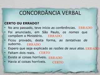 CONCORDÂNCIA VERBAL
CERTO OU ERRADO?
• No ano passado, teve início as conferências.
• Foi anunciado, em São Paulo, os nomes que
compõem o Ministério.
• Ficou provado, desta forma, as tentativas de
suborno.
• Espero que seja explicado as razões de seus atos.
• Faltam dois reais.
• Existe aí coisas horríveis.
• Havia aí coisas horríveis.
ERRADO
ERRADO
ERRADO
ERRADO
CERTO
ERRADO
CERTO
 