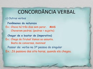 CONCORDÂNCIA VERBAL
c) Outros verbos
 Fenômenos da natureza
Ex.: Chove há três dias sem parar. MAS
Choveram pedras. (pedras = sujeito) 
 Chegar de e bastar de (imperativo)
Ex.: Chega de firulas! Vamos ao assunto.
Basta de conversas, meninos!
 Passar de: verbo na 3ª pessoa do singular
Ex.: Já passava das oito horas, quando ela chegou.
 