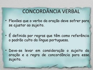 CONCORDÂNCIA VERBAL
• Flexões que o verbo da oração deve sofrer para
se ajustar ao sujeito.
• É definida por regras que têm como referência
o padrão culto da língua portuguesa.
• Deve-se levar em consideração o sujeito da
oração e a regra de concordância para esse
sujeito.
 
