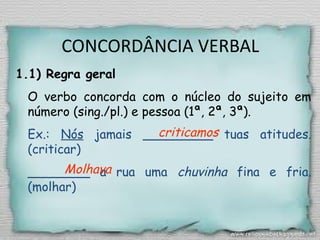 CONCORDÂNCIA VERBAL
1.1) Regra geral
O verbo concorda com o núcleo do sujeito em
número (sing./pl.) e pessoa (1ª, 2ª, 3ª).
Ex.: Nós jamais _________ tuas atitudes.
(criticar)
________ a rua uma chuvinha fina e fria.
(molhar)
criticamos
Molhava
 