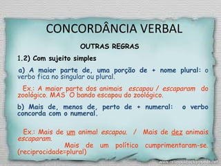 CONCORDÂNCIA VERBAL
OUTRAS REGRAS
1.2) Com sujeito simples
  a) A maior parte de, uma porção de + nome plural: o
verbo fica no singular ou plural.
Ex.: A maior parte dos animais escapou / escaparam do
zoológico. MAS O bando escapou do zoológico.
b) Mais de, menos de, perto de + numeral: o verbo
concorda com o numeral.
Ex.: Mais de um animal escapou. / Mais de dez animais
escaparam.
Mais de um político cumprimentaram-se.
(reciprocidade=plural)
 
