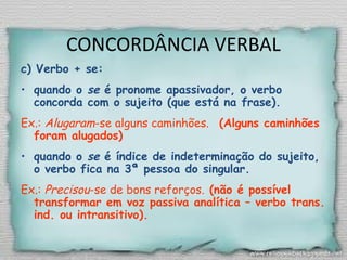 CONCORDÂNCIA VERBAL
c) Verbo + se:
• quando o se é pronome apassivador, o verbo
concorda com o sujeito (que está na frase).
Ex.: Alugaram-se alguns caminhões. (Alguns caminhões
foram alugados)
• quando o se é índice de indeterminação do sujeito,
o verbo fica na 3ª pessoa do singular.
Ex.: Precisou-se de bons reforços. (não é possível
transformar em voz passiva analítica – verbo trans.
ind. ou intransitivo).
 