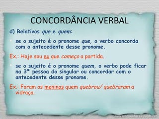 CONCORDÂNCIA VERBAL
d) Relativos que e quem:
 se o sujeito é o pronome que, o verbo concorda
com o antecedente desse pronome.
Ex.: Hoje sou eu que começo a partida.
 se o sujeito é o pronome quem, o verbo pode ficar
na 3ª pessoa do singular ou concordar com o
antecedente desse pronome.
Ex.: Foram os meninos quem quebrou/ quebraram a
vidraça.
 
