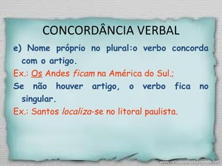 CONCORDÂNCIA VERBAL
e) Nome próprio no plural:o verbo concorda
com o artigo.
Ex.: Os Andes ficam na América do Sul.;
Se não houver artigo, o verbo fica no
singular.
Ex.: Santos localiza-se no litoral paulista.
 