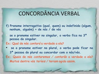 CONCORDÂNCIA VERBAL
f) Pronome interrogativo (qual, quem) ou indefinido (algum,
nenhum, alguém) + de nós / de vós
 se o pronome estiver no singular, o verbo fica na 3ª
pessoa do singular.
Ex.: Qual de nós contará a verdade a ela?
 se o pronome estiver no plural, o verbo pode ficar na
3ª pessoa do plural ou concordar com o nós/vós.
Ex.: Quais de nós contaremos / contarão a verdade a ela?
Muitos dentre vós teríeis / teriam agido assim.
 