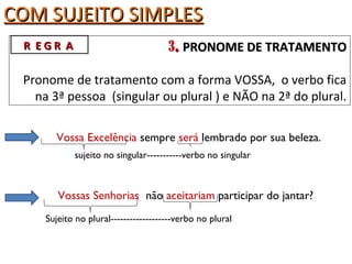COM SUJEITO SIMPLESCOM SUJEITO SIMPLES
3.. PRONOME DE TRATAMENTOPRONOME DE TRATAMENTO
Pronome de tratamento com a forma VOSSA, o verbo fica
na 3ª pessoa (singular ou plural ) e NÃO na 2ª do plural.
Vossa Excelência sempre será lembrado por sua beleza.
sujeito no singular-----------verbo no singular
R E G R AR E G R A
Sujeito no plural-------------------verbo no plural
Vossas Senhorias não aceitariam participar do jantar?
 