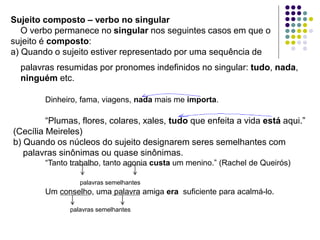 Sujeito composto – verbo no singular
O verbo permanece no singular nos seguintes casos em que o
sujeito é composto:
a) Quando o sujeito estiver representado por uma sequência de
palavras resumidas por pronomes indefinidos no singular: tudo, nada,
ninguém etc.
Dinheiro, fama, viagens, nada mais me importa.
“Plumas, flores, colares, xales, tudo que enfeita a vida está aqui.”
(Cecília Meireles)
b) Quando os núcleos do sujeito designarem seres semelhantes com
palavras sinônimas ou quase sinônimas.
“Tanto trabalho, tanto agonia custa um menino.” (Rachel de Queirós)
palavras semelhantes
Um conselho, uma palavra amiga era suficiente para acalmá-lo.
palavras semelhantes
 