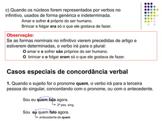 Casos especiais de concordância verbal
1. Quando o sujeito for o pronome quem, o verbo irá para a terceira
pessoa do singular, concordando com o pronome, ou com o antecedente.
Sou eu quem fala agora.
3ª pes. sing.
Sou eu quem falo agora.
antecedente de quem
c) Quando os núcleos forem representados por verbos no
infinitivo, usados de forma genérica e indeterminada.
Amar e sofrer é próprio do ser humano.
Brincar e folgar era só o que ele gostava de fazer.
Observação:
Se as formas nominais no infinitivo vierem precedidas de artigo e
estiverem determinadas, o verbo irá para o plural:
O amar e o sofrer são próprios do ser humano.
O brincar e o folgar eram só o que ele gostava de fazer.
 