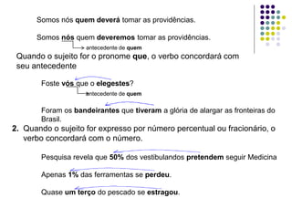 Somos nós quem deverá tomar as providências.
Somos nós quem deveremos tomar as providências.
antecedente de quem
Quando o sujeito for o pronome que, o verbo concordará com
seu antecedente
Foste vós que o elegestes?
antecedente de quem
Foram os bandeirantes que tiveram a glória de alargar as fronteiras do
Brasil.
2. Quando o sujeito for expresso por número percentual ou fracionário, o
verbo concordará com o número.
Pesquisa revela que 50% dos vestibulandos pretendem seguir Medicina
Apenas 1% das ferramentas se perdeu.
Quase um terço do pescado se estragou.
 