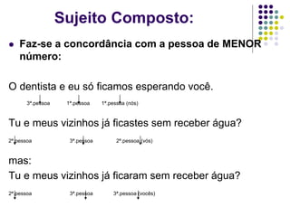 Sujeito Composto:
 Faz-se a concordância com a pessoa de MENOR
número:
O dentista e eu só ficamos esperando você.
3ª.pessoa 1ª.pessoa 1ª.pessoa (nós)
Tu e meus vizinhos já ficastes sem receber água?
2ª.pessoa 3ª.pessoa 2ª.pessoa (vós)
mas:
Tu e meus vizinhos já ficaram sem receber água?
2ª.pessoa 3ª.pessoa 3ª.pessoa (vocês)
 
