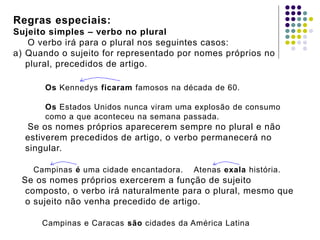Regras especiais:
Sujeito simples – verbo no plural
O verbo irá para o plural nos seguintes casos:
a) Quando o sujeito for representado por nomes próprios no
plural, precedidos de artigo.
Os Kennedys ficaram famosos na década de 60.
Os Estados Unidos nunca viram uma explosão de consumo
como a que aconteceu na semana passada.
Se os nomes próprios aparecerem sempre no plural e não
estiverem precedidos de artigo, o verbo permanecerá no
singular.
Campinas é uma cidade encantadora. Atenas exala história.
Se os nomes próprios exercerem a função de sujeito
composto, o verbo irá naturalmente para o plural, mesmo que
o sujeito não venha precedido de artigo.
Campinas e Caracas são cidades da América Latina
 