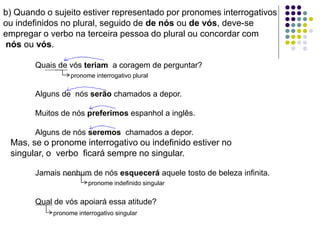 b) Quando o sujeito estiver representado por pronomes interrogativos
ou indefinidos no plural, seguido de de nós ou de vós, deve-se
empregar o verbo na terceira pessoa do plural ou concordar com
nós ou vós.
Quais de vós teriam a coragem de perguntar?
Alguns de nós serão chamados a depor.
Muitos de nós preferimos espanhol a inglês.
Alguns de nós seremos chamados a depor.
Mas, se o pronome interrogativo ou indefinido estiver no
singular, o verbo ficará sempre no singular.
Jamais nenhum de nós esquecerá aquele tosto de beleza infinita.
Qual de vós apoiará essa atitude?
pronome interrogativo plural
pronome indefinido singular
pronome interrogativo singular
 