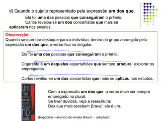 d) Quando o sujeito representado pela expressão um dos que.
Ela foi uma das pessoas que conseguiram o prêmio.
Carlos revelou-se um dos concertistas que mais se
aplicaram nos ensaios.
Observação:
Quando se quer dar destaque para o indivíduo, dentro do grupo abrangido pela
expressão um dos que, o verbo fica no singular:
Ela foi uma das pessoas que conseguiram o prêmio.
O gerente é um daqueles espertalhões que sempre procura explorar os
empregados.
Carlos revelou-se um dos concertistas que mais se aplicou nos estudos.
Com a expressão um dos que o verbo deve ser sempre
empregado no plural.
Se tiver dúvidas, veja a reescritura:
Dos que mais recebem Bravo!, ele é um.
(República – anúncio da revista Bravo! - adaptado)
 