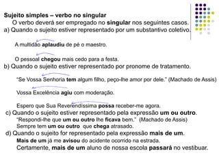 Sujeito simples – verbo no singular
O verbo deverá ser empregado no singular nos seguintes casos.
a) Quando o sujeito estiver representado por um substantivo coletivo.
A multidão aplaudiu de pé o maestro.
O pessoal chegou mais cedo para a festa.
b) Quando o sujeito estiver representado por pronome de tratamento.
“Se Vossa Senhoria tem algum filho, peço-lhe amor por dele.” (Machado de Assis)
Vossa Excelência agiu com moderação.
Espero que Sua Reverendíssima possa receber-me agora.
c) Quando o sujeito estiver representado pela expressão um ou outro.
“Respondi-lhe que um ou outro lhe ficava bem.” (Machado de Assis)
Sempre tem um ou outro que chega atrasado.
d) Quando o sujeito for representado pela expressão mais de um.
Mais de um já me avisou do acidente ocorrido na estrada.
Certamente, mais de um aluno de nossa escola passará no vestibuar.
 
