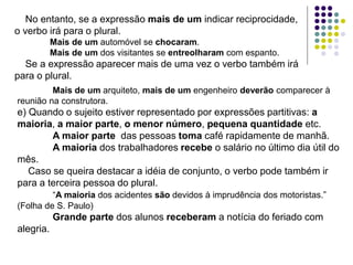 No entanto, se a expressão mais de um indicar reciprocidade,
o verbo irá para o plural.
Mais de um automóvel se chocaram.
Mais de um dos visitantes se entreolharam com espanto.
Se a expressão aparecer mais de uma vez o verbo também irá
para o plural.
Mais de um arquiteto, mais de um engenheiro deverão comparecer à
reunião na construtora.
e) Quando o sujeito estiver representado por expressões partitivas: a
maioria, a maior parte, o menor número, pequena quantidade etc.
A maior parte das pessoas toma café rapidamente de manhã.
A maioria dos trabalhadores recebe o salário no último dia útil do
mês.
Caso se queira destacar a idéia de conjunto, o verbo pode também ir
para a terceira pessoa do plural.
“A maioria dos acidentes são devidos à imprudência dos motoristas.”
(Folha de S. Paulo)
Grande parte dos alunos receberam a notícia do feriado com
alegria.
 