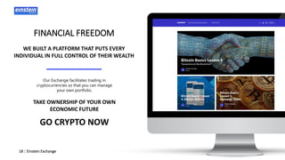 18 | Einstein Exchange
FINANCIAL FREEDOM
WE BUILT A PLATFORM THAT PUTS EVERY
INDIVIDUAL IN FULL CONTROL OF THEIR WEALTH
TAKE OWNERSHIP OF YOUR OWN
ECONOMIC FUTURE
GO CRYPTO NOW
Our Exchange facilitates trading in
cryptocurrencies so that you can manage
your own portfolio.
 