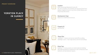 1 | YO R K TO N P L A C E P R O P O S A L July 17, 2017
PROJECT OVERVIEW
YORKTON PLACE
IN SURREY
1
2
Location
6396 King George Boulevard, Surrey, BC
The site is located in the evolving and upcoming South East
Newton neighbourhood, at the corner of 64th Avenue and
King George Boulevard.
Development Type
Mixed-use residential/commercial
Property ID
029-450-616
Phase One
Building 4 – 2 storey commercial retail/office building;
Buildings 2 and 3 – two single storey commercial buildings
Phase Two
Building 1 – 6 storey mixed use retail/residential building
with approximately 82 condominium units comprised of one
bedroom and two bedroom layouts.
ID
 