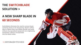 5 | SWITCHBLADE PITCH DECK
THE SWITCHBLADE
SOLUTION >
A NEW SHARP BLADE IN
60 SECONDS
Switchblade eliminates the need to remove boots
and bring skates in for sharpening. Skaters will be
able to replace their own blades quickly and easily
without any specialized equipment via a tightening
mechanism, which is incorporated
into the blade holder.
 