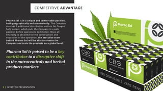 9 | INVESTOR PRESENTATION
COMPETITIVE ADVANTAGE
Pharma Sol is in a unique and comfortable position,
both geographically and economically. The Company
also has 3 additional distribution outlets for Oregon
Sol’s output, which puts the Company in a safe
position before operations commence. Once all
financing is obtained for the construction and
expansion of the operation, the executive team
behind Pharma Sol will be able to elevate the
Company and scale the products on a global level.
Pharma Sol is poised to be a key
contributor to a disruptive shift
in the nutraceuticals and herbal
products markets.
 