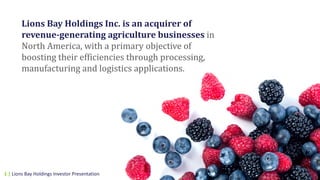 Lions	Bay	Holdings	Inc.	is	an	acquirer	of	
revenue-generating	agriculture	businesses	in	
North	America,	with	a	primary	objective	of	
boosting	their	efficiencies	through	processing,	
manufacturing	and	logistics	applications.
1 | Lions Bay Holdings Investor Presentation
 