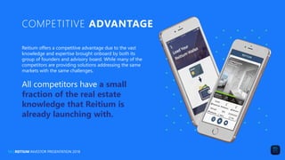 COMPETITIVE ADVANTAGE
Reitium offers a competitive advantage due to the vast
knowledge and expertise brought onboard by both its
group of founders and advisory board. While many of the
competitors are providing solutions addressing the same
markets with the same challenges,
All competitors have a small
fraction of the real estate
knowledge that Reitium is
already launching with.
14 | REITIUM INVESTOR PRESENTATION 2018
 