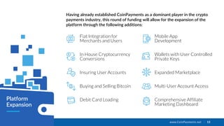 www.CoinPayments.net | 13
Fiat Integration for
Merchants and Users
In House Cryptocurrency
Conversions
Insuring User Accounts
Buying and Selling Bitcoin
Debit Card Loading
Having already established CoinPayments as a dominant player in the crypto
payments industry, this round of funding will allow for the expansion of the
platform through the following additions:
Platform
Expansion
Mobile App
Development
Wallets with User Controlled
Private Keys
Expanded Marketplace
Multi-User Account Access
Comprehensive Affiliate
Marketing Dashboard
 