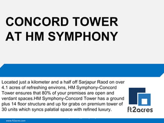 www.ft2acres.com
Cloud | Mobility| Analytics | RIMS
CONCORD TOWER
AT HM SYMPHONY
Located just a kilometer and a half off Sarjapur Raod on over
4.1 acres of refreshing environs, HM Symphony-Concord
Tower ensures that 80% of your premises are open and
verdant spaces.HM Symphony-Concord Tower has a ground
plus 14 floor structure and up for grabs on premium tower of
30 units which syncs palatial space with refined luxury.
 