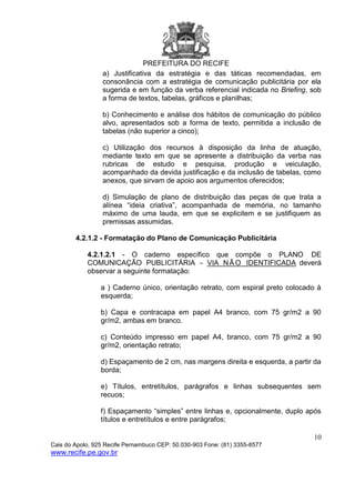 PREFEITURA DO RECIFE
10
Cais do Apolo, 925 Recife Pernambuco CEP: 50.030-903 Fone: (81) 3355-8577
www.recife.pe.gov.br
a) Justificativa da estratégia e das táticas recomendadas, em
consonância com a estratégia de comunicação publicitária por ela
sugerida e em função da verba referencial indicada no Briefing, sob
a forma de textos, tabelas, gráficos e planilhas;
b) Conhecimento e análise dos hábitos de comunicação do público
alvo, apresentados sob a forma de texto, permitida a inclusão de
tabelas (não superior a cinco);
c) Utilização dos recursos à disposição da linha de atuação,
mediante texto em que se apresente a distribuição da verba nas
rubricas de estudo e pesquisa, produção e veiculação,
acompanhado da devida justificação e da inclusão de tabelas, como
anexos, que sirvam de apoio aos argumentos oferecidos;
d) Simulação de plano de distribuição das peças de que trata a
alínea “ideia criativa”, acompanhada de memória, no tamanho
máximo de uma lauda, em que se explicitem e se justifiquem as
premissas assumidas.
4.2.1.2 - Formatação do Plano de Comunicação Publicitária
4.2.1.2.1 - O caderno específico que compõe o PLANO DE
COMUNICAÇÃO PUBLICITÁRIA – VIA NÃ O IDENTIFICADA deverá
observar a seguinte formatação:
a ) Caderno único, orientação retrato, com espiral preto colocado à
esquerda;
b) Capa e contracapa em papel A4 branco, com 75 gr/m2 a 90
gr/m2, ambas em branco.
c) Conteúdo impresso em papel A4, branco, com 75 gr/m2 a 90
gr/m2, orientação retrato;
d) Espaçamento de 2 cm, nas margens direita e esquerda, a partir da
borda;
e) Títulos, entretítulos, parágrafos e linhas subsequentes sem
recuos;
f) Espaçamento “simples” entre linhas e, opcionalmente, duplo após
títulos e entretítulos e entre parágrafos;
 