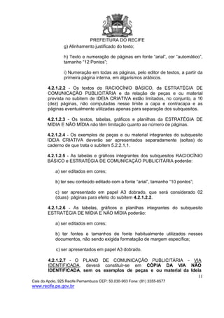 PREFEITURA DO RECIFE
11
Cais do Apolo, 925 Recife Pernambuco CEP: 50.030-903 Fone: (81) 3355-8577
www.recife.pe.gov.br
g) Alinhamento justificado do texto;
h) Texto e numeração de páginas em fonte “arial”, cor “automático”,
tamanho “12 Pontos”;
i) Numeração em todas as páginas, pelo editor de textos, a partir da
primeira página interna, em algarismos arábicos.
4.2.1.2.2 - Os textos do RACIOCÍNIO BÁSICO, da ESTRATÉGIA DE
COMUNICAÇÃO PUBLICITÁRIA e da relação de peças e ou material
prevista no subitem de IDEIA CRIATIVA estão limitados, no conjunto, a 10
(dez) páginas, não computadas nesse limite a capa e contracapa e as
páginas eventualmente utilizadas apenas para separação dos subquesitos.
4.2.1.2.3 - Os textos, tabelas, gráficos e planilhas da ESTRATÉGIA DE
MÍDIA E NÃO MÍDIA não têm limitação quanto ao número de páginas.
4.2.1.2.4 - Os exemplos de peças e ou material integrantes do subquesito
IDEIA CRIATIVA deverão ser apresentados separadamente (soltas) do
caderno de que trata o subitem 5.2.2.1.1.
4.2.1.2.5 - As tabelas e gráficos integrantes dos subquesitos RACIOCÍNIO
BÁSICO e ESTRATÉGIA DE COMUNICAÇÃO PUBLICITÁRIA poderão:
a) ser editados em cores;
b) ter seu conteúdo editado com a fonte “arial”, tamanho “10 pontos”;
c) ser apresentado em papel A3 dobrado, que será considerado 02
(duas) páginas para efeito do subitem 4.2.1.2.2.
4.2.1.2.6 - As tabelas, gráficos e planilhas integrantes do subquesito
ESTRATÉGIA DE MÍDIA E NÃO MÍDIA poderão:
a) ser editados em cores;
b) ter fontes e tamanhos de fonte habitualmente utilizados nesses
documentos, não sendo exigida formatação de margem específica;
c) ser apresentados em papel A3 dobrado.
4.2.1.2.7 - O PLANO DE COMUNICAÇÃO PUBLICITÁRIA – VIA
IDENTIFICADA, deverá constituir-se em CÓPIA DA VIA NÃO
IDENTIFICADA, sem os exemplos de peças e ou material da Ideia
 