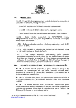 PREFEITURA DO RECIFE
13
Cais do Apolo, 925 Recife Pernambuco CEP: 50.030-903 Fone: (81) 3355-8577
www.recife.pe.gov.br
4.2.3 – REPERTÓRIO
4.2.3.1 - O repertório é composto por um conjunto de trabalhos produzidos e
veiculados pelo licitante, na seguinte forma:
a) um DVD contendo até 05 (cinco) comerciais para televisão;
b) um CD contendo até 05 (cinco) spots e/ou jingles para rádio;
c) um conjunto de até 05 (cinco) anúncios destinados à mídia impressa;
4.2.3.2 - Cada trabalho apresentado no REPERTÓRIO deverá,
obrigatoriamente, conter título, data ou período de veiculação e indicação
das praças que o exibiram.
4.2.3.3 - Serão considerados trabalhos veiculados registrados a partir de 01
de janeiro de 2008.
4.2.3.4 - Serão vedados os trabalhos que tiverem qualquer referência direta
ou indireta à Prefeitura da Cidade do Recife.
4.2.3.5 - Com exceção daquele(s) apresentado(s) pelas agências
vencedoras desta Licitação, as segundas vias dos demais repertórios serão
devolvidas aos Licitantes no prazo de 30 (trinta) dias contados da data da
publicação do resultado final da licitação no Diário Oficial do Município e
Jornal de Grande Circulação, conforme solicitação do licitante.
4.2.4 - RELATOS DE SOLUÇÕES DE PROBLEMAS DE COMUNICAÇÃO
4.2.4.1 - A licitante deverá apresentar, 2 (dois) relatos de soluções de
problemas de comunicação, em que serão descritas soluções bem-
sucedidas de problemas de comunicação planejadas e propostas por ela e
implementadas por seus clientes.
4.2.4.2 - As propostas de que trata o subitem anterior devem ter recebido a
autorização para sua produção ou ter sido veiculada a partir de 1º de janeiro
de 2008.
4.2.4.3 - Os relatos deverão estar devidamente referendados pelos
respectivos clientes e não podem referir-se a ações executadas no âmbito de
contratos de prestação de serviços de publicidade de que a Prefeitura da
Cidade do Recife seja ou tenha sido signatária.
 