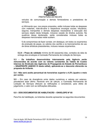 PREFEITURA DO RECIFE
16
Cais do Apolo, 925 Recife Pernambuco CEP: 50.030-903 Fone: (81) 3355-8577
www.recife.pe.gov.br
veículos de comunicação e demais fornecedores e prestadores de
serviços.
e) Afirmando que, nos preços propostos, estão inclusas todas as despesas
com materiais, mão-de-obra e respectivos encargos sociais, tributários,
seguros, transportes e demais despesas necessárias à execução dos
serviços objeto desta licitação, inclusive cessão de direitos autorais. Na
ausência dessa declaração, serão consideradas inclusas todas as
despesas mencionadas neste subitem.
f) do compromisso de fazer constar, em destaque, em todos os orçamentos
de produção de peças, os valores dos cachês e os licenciamentos de uso
de obras artísticas preexistentes, inclusos nesses orçamentos.
5.2.4 – Prazo de validade mínimo de 60 (sessenta) dias, contados da data da
entrega dos envelopes à Comissão Permanente de Licitação de Serviços.
5.3 – Os trabalhos desenvolvidos internamente pela Agência serão
remunerados de acordo com os valores constantes da Tabela de Custos
Internos do Sindicato das Agências de Propaganda do Estado de Pernambuco
– SINAPRO/PE (ANEXO VI deste edital), aplicando-se o desconto oferecido na
proposta do licitante.
5.4 - Não será aceito percentual de honorários superior a 4,5% (quatro e meio
por cento).
5.5 – Em caso de divergência entre dados numéricos e valores por extenso,
prevalecerá esse último. Havendo erro de cálculo, a Comissão Permanente de
Licitação de Serviços efetuará as retificações e considerará, para efeito de
julgamento, o valor com as retificações efetuadas.
6.0 – DOS DOCUMENTOS DE HABILITACÃO – ENVELOPE Nº 05
Para fins de habilitação, os licitantes deverão apresentar os seguintes documentos:
 