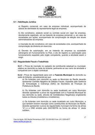 PREFEITURA DO RECIFE
17
Cais do Apolo, 925 Recife Pernambuco CEP: 50.030-903 Fone: (81) 3355-8577
www.recife.pe.gov.br
6.1 - Habilitação Jurídica
a) Registro comercial, em caso de empresa individual, acompanhado de
cédula de identidade do representante legal da empresa;
b) Ato constitutivo, estatuto social ou contrato social em vigor da empresa,
devidamente registrado, em se tratando de empresa comercial, e, em caso de
sociedades por ações, acompanhado de comprovação de eleição dos atuais
administradores da empresa;
c) Inscrição de ato constitutivo, em caso de sociedades civis, acompanhado de
comprovação da diretoria em exercício.
d) Decreto de autorização, em se tratando de empresa ou sociedade
estrangeira em funcionamento no País, e ato de registro ou autorização para
funcionamento expedido pelo órgão competente, quando a atividade assim o
exigir.
6.2 - Regularidade Fiscal e Trabalhista
6.2.1 – Prova de inscrição no cadastro de contribuinte estadual ou municipal,
relativo ao domicílio ou sede do licitante, pertinente ao seu ramo de atividade e
compatível com o objeto contratual.
6.2.2 - Prova de regularidade para com a Fazenda Municipal do domicílio ou
sede do licitante, considerando-se que:
a) Os licitantes com domicílio ou sede no Município do Recife deverão
apresentar Certidão Negativa de Débitos Fiscais, expedida pela Gerência
de Arrecadação e Cobrança (GAC) da Secretaria de Finanças da
Prefeitura do Recife;
b) Os licitantes com domicílio ou sede localizado em outro Município
deverão apresentar a prova de regularidade com a Fazenda Municipal do
seu domicílio ou sede, através de Certidão(ões) Negativa(s) englobando
todos os tributos (mobiliários e imobiliários);
c) Os licitantes com domicílio ou sede localizado em outro Município, e
que também tiverem inscrição como contribuintes do Município do Recife,
deverão apresentar a prova da regularidade municipal (na forma da alínea
“b”) e a CND emitida pelo GAC/SEFIN na forma da alínea “a” deste
subitem.
 