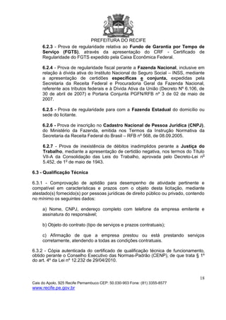 PREFEITURA DO RECIFE
18
Cais do Apolo, 925 Recife Pernambuco CEP: 50.030-903 Fone: (81) 3355-8577
www.recife.pe.gov.br
6.2.3 - Prova de regularidade relativa ao Fundo de Garantia por Tempo de
Serviço (FGTS), através da apresentação do CRF - Certificado de
Regularidade do FGTS expedido pela Caixa Econômica Federal.
6.2.4 - Prova de regularidade fiscal perante a Fazenda Nacional, inclusive em
relação à dívida ativa do Instituto Nacional do Seguro Social – INSS, mediante
a apresentação de certidões específicas e conjunta, expedidas pela
Secretaria da Receita Federal e Procuradoria Geral da Fazenda Nacional,
referente aos tributos federais e à Dívida Ativa da União (Decreto Nº 6.106, de
30 de abril de 2007) e Portaria Conjunta PGFN/RFB nº 3 de 02 de maio de
2007.
6.2.5 - Prova de regularidade para com a Fazenda Estadual do domicílio ou
sede do licitante.
6.2.6 - Prova de inscrição no Cadastro Nacional de Pessoa Jurídica (CNPJ),
do Ministério da Fazenda, emitida nos Termos da Instrução Normativa da
Secretaria da Receita Federal do Brasil – RFB nº 568, de 08.09.2005.
6.2.7 - Prova de inexistência de débitos inadimplidos perante a Justiça do
Trabalho, mediante a apresentação de certidão negativa, nos termos do Título
VII-A da Consolidação das Leis do Trabalho, aprovada pelo Decreto-Lei no
5.452, de 1o
de maio de 1943.
6.3 - Qualificação Técnica
6.3.1 - Comprovação de aptidão para desempenho de atividade pertinente e
compatível em características e prazos com o objeto desta licitação, mediante
atestado(s) fornecido(s) por pessoas jurídicas de direito público ou privado, contendo
no mínimo os seguintes dados:
a) Nome, CNPJ, endereço completo com telefone da empresa emitente e
assinatura do responsável;
b) Objeto do contrato (tipo de serviços e prazos contratuais);
c) Afirmação de que a empresa prestou ou está prestando serviços
corretamente, atendendo a todas as condições contratuais.
6.3.2 - Cópia autenticada do certificado de qualificação técnica de funcionamento,
obtido perante o Conselho Executivo das Normas-Padrão (CENP), de que trata § 1º
do art. 4º da Lei nº 12.232 de 29/04/2010.
 