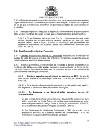 PREFEITURA DO RECIFE
19
Cais do Apolo, 925 Recife Pernambuco CEP: 50.030-903 Fone: (81) 3355-8577
www.recife.pe.gov.br
6.3.3 - Relação do aparelhamento técnico disponível para a execução dos serviços
objeto desta licitação, com declaração expressa firmada pelo licitante, sob as penas
da lei, de que os mesmos se encontram em perfeitas condições de operacionalidade
e trabalho.
6.3.4 – Relação do pessoal adequado e disponível, contendo nome e qualificação de
cada um dos membros da equipe técnica que se responsabilizará pelos trabalhos.
6.3.4.1 – Os profissionais indicados para fins de comprovação da capacidade
técnica disposta no subitem anterior deverão participar da execução dos
serviços objeto desta licitação, admitida a substituição por profissionais de
experiência equivalente ou superior, desde que previamente aprovado pela
CONTRATANTE.
6.4 – Qualificação Econômica - Financeira
6.4.1 - Certidão Negativa de Falência ou Concordata expedida pelo distribuidor da
Justiça da sede do licitante em data não anterior a 150 (cento e cinqüenta) dias da
data fixada para a entrega das propostas.
6.4.3 – Balanço patrimonial, demonstração do resultado e demais demonstrações
contábeis do último exercício social, exigíveis e apresentáveis, na forma da lei,
que comprovem a boa situação financeira da empresa, vedada a sua substituição
por balancetes ou balanços provisórios.
6.4.3.1 – O último exercício social é igual ao exercício de 2012, de acordo
com os arts. 1.065 e 1078, do Código Civil e arts. 132 e 133, da Lei Ordinária nº
6.404/76.
6.4.3.2 - Para fins de validação do último exercício social, poderá ser exigido,
em diligência, o balanço do exercício anterior ao exigível.
6.4.3.3 - Os balanços e as demonstrações contábeis devem vir
acompanhados:
a) Dos termos de abertura e encerramento, devidamente copiados do livro
diário registrado na Junta Comercial, devidamente autenticado por esta,
conforme prescrevem o Código Civil e a Instrução Normativa nº 102/2006,
do Departamento Nacional de Registro Comercial – DNRC;
b) Da Declaração de Habilitação Profissional - DHP, de acordo com a
Resolução 871/2000 do Conselho Federal de Contabilidade – CFC ou
Certidão de Regularidade Profissional do Contador.
 