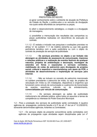 PREFEITURA DO RECIFE
2
Cais do Apolo, 925 Recife Pernambuco CEP: 50.030-903 Fone: (81) 3355-8577
www.recife.pe.gov.br
a) gerar conhecimento sobre o ambiente de atuação da Prefeitura
da Cidade do Recife, o público-alvo e os veículos de divulgação
nos quais serão difundidas as campanhas ou peças;
b) aferir o desenvolvimento estratégico, a criação e a divulgação
de mensagens;
c) possibilitar a mensuração dos resultados das campanhas ou
peças publicitárias realizadas em decorrência da execução do
contrato.
1.1.1.2 - É vedada a inclusão nas pesquisas e avaliações previstas na
alínea “a” do subitem 1.1.1 de matéria estranha ou que não guarde
pertinência temática com a ação publicitária ou com o objeto do
contrato de prestação de serviços de publicidade.
1.1.1.3 - Os serviços previstos no objeto a ser licitado não
abrangem as atividades de assessoria de comunicação, imprensa
e relações públicas e a realização de eventos festivos de qualquer
natureza, projetos de ambientação e decoração, montagem de
estandes em feiras e exposições e serviços correlatos,
viabilização de cotas de patrocínio para divulgação de projetos
social, cultural e esportivo e merchandising com apoio da PCR, e
atividades de desenvolvimento e implantação de serviços para
internet.
1.1.1.4 - Não se incluem no conceito de patrocínio mencionado
no subitem precedente o patrocínio de mídia, ou seja, de projetos de
veiculação em mídia ou em instalações, dispositivos e engenhos que
funcionem como veículo de comunicação e o patrocínio da transmissão
de eventos esportivos, culturais ou de entretenimento,
comercializados por veículo de comunicação.
1.1.1.5 - Os serviços abrangem as ações de publicidade
institucional e de utilidade pública, sobre todos os assuntos e temas de
competência ou interesse do Poder Executivo Municipal.
1.2 - Para a prestação dos serviços de publicidade serão contratadas 4 (quatro)
agências de propaganda, conforme faculta o § 3º do art. 2º da Lei nº 12.232/2010,
doravante denominadas agências, licitantes ou contratadas.
1.2.1 - Os serviços objeto da presente concorrência serão contratados com
agências de propaganda cujas atividades sejam disciplinadas pela Lei nº
 