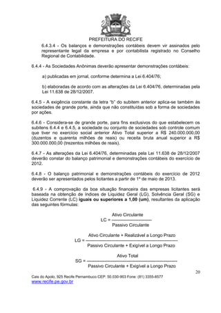 PREFEITURA DO RECIFE
20
Cais do Apolo, 925 Recife Pernambuco CEP: 50.030-903 Fone: (81) 3355-8577
www.recife.pe.gov.br
6.4.3.4 - Os balanços e demonstrações contábeis devem vir assinados pelo
representante legal da empresa e por contabilista registrado no Conselho
Regional de Contabilidade.
6.4.4 - As Sociedades Anônimas deverão apresentar demonstrações contábeis:
a) publicadas em jornal, conforme determina a Lei 6.404/76;
b) elaboradas de acordo com as alterações da Lei 6.404/76, determinadas pela
Lei 11.638 de 28/12/2007.
6.4.5 - A exigência constante da letra “b” do subitem anterior aplica-se também às
sociedades de grande porte, ainda que não constituídas sob a forma de sociedades
por ações.
6.4.6 - Considera-se de grande porte, para fins exclusivos do que estabelecem os
subitens 6.4.4 e 6.4.5, a sociedade ou conjunto de sociedades sob controle comum
que tiver no exercício social anterior Ativo Total superior a R$ 240.000.000,00
(duzentos e quarenta milhões de reais) ou receita bruta anual superior a R$
300.000.000,00 (trezentos milhões de reais).
6.4.7 - As alterações da Lei 6.404/76, determinadas pela Lei 11.638 de 28/12/2007
deverão constar do balanço patrimonial e demonstrações contábeis do exercício de
2012.
6.4.8 - O balanço patrimonial e demonstrações contábeis do exercício de 2012
deverão ser apresentados pelos licitantes a partir de 1º de maio de 2013.
6.4.9 - A comprovação da boa situação financeira das empresas licitantes será
baseada na obtenção de índices de Liquidez Geral (LG), Solvência Geral (SG) e
Liquidez Corrente (LC) iguais ou superiores a 1,00 (um), resultantes da aplicação
das seguintes fórmulas:
Ativo Circulante
LC = ---------------------------
Passivo Circulante
Ativo Circulante + Realizável a Longo Prazo
LG = --------------------------------------------------------------
Passivo Circulante + Exigível a Longo Prazo
Ativo Total
SG = -------------------------------------------------------------
Passivo Circulante + Exigível a Longo Prazo
 