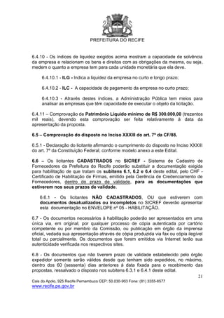 PREFEITURA DO RECIFE
21
Cais do Apolo, 925 Recife Pernambuco CEP: 50.030-903 Fone: (81) 3355-8577
www.recife.pe.gov.br
6.4.10 - Os índices de liquidez exigidos acima mostram a capacidade de solvência
da empresa e relacionam os bens e direitos com as obrigações da mesma, ou seja,
medem o quanto a empresa tem para cada unidade monetária que ela deve.
6.4.10.1 - ILG - Indica a liquidez da empresa no curto e longo prazo;
6.4.10.2 - ILC - A capacidade de pagamento da empresa no curto prazo;
6.4.10.3 - Através destes índices, a Administração Pública tem meios para
analisar as empresas que têm capacidade de executar o objeto da licitação.
6.4.11 – Comprovação de Patrimônio Líquido mínimo de R$ 300.000,00 (trezentos
mil reais), devendo esta comprovação ser feita relativamente à data da
apresentação da proposta.
6.5 – Comprovação do disposto no Inciso XXXIII do art. 7º da CF/88.
6.5.1 - Declaração do licitante afirmando o cumprimento do disposto no Inciso XXXIII
do art. 7º da Constituição Federal, conforme modelo anexo a este Edital.
6.6 – Os licitantes CADASTRADOS no SICREF - Sistema de Cadastro de
Fornecedores da Prefeitura do Recife poderão substituir a documentação exigida
para habilitação de que tratam os subitens 6.1, 6.2 e 6.4 deste edital, pelo CHF -
Certificado de Habilitação de Firmas, emitido pela Gerência de Credenciamento de
Fornecedores, dentro do prazo de validade, para as documentações que
estiverem nos seus prazos de validade.
6.6.1 - Os licitantes NÃO CADASTRADOS, OU que estiverem com
documentos desatualizados ou incompletos no SICREF deverão apresentar
esta documentação no ENVELOPE nº 05 - HABILITAÇÃO.
6.7 - Os documentos necessários à habilitação poderão ser apresentados em uma
única via, em original, por qualquer processo de cópia autenticada por cartório
competente ou por membro da Comissão, ou publicação em órgão da imprensa
oficial, vedada sua apresentação através de cópia produzida via fax ou cópia ilegível
total ou parcialmente. Os documentos que forem emitidos via Internet terão sua
autenticidade verificada nos respectivos sites.
6.8 - Os documentos que não tiverem prazo de validade estabelecido pelo órgão
expedidor somente serão válidos desde que tenham sido expedidos, no máximo,
dentro dos 60 (sessenta) dias anteriores à data fixada para o recebimento das
propostas, ressalvado o disposto nos subitens 6.3.1 e 6.4.1 deste edital.
 