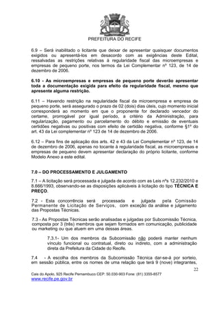 PREFEITURA DO RECIFE
22
Cais do Apolo, 925 Recife Pernambuco CEP: 50.030-903 Fone: (81) 3355-8577
www.recife.pe.gov.br
6.9 – Será inabilitado o licitante que deixar de apresentar quaisquer documentos
exigidos ou apresentá-los em desacordo com as exigências deste Edital,
ressalvadas as restrições relativas à regularidade fiscal das microempresas e
empresas de pequeno porte, nos termos da Lei Complementar nº 123, de 14 de
dezembro de 2006.
6.10 - As microempresas e empresas de pequeno porte deverão apresentar
toda a documentação exigida para efeito da regularidade fiscal, mesmo que
apresente alguma restrição.
6.11 – Havendo restrição na regularidade fiscal da microempresa e empresa de
pequeno porte, será assegurado o prazo de 02 (dois) dias úteis, cujo momento inicial
corresponderá ao momento em que o proponente for declarado vencedor do
certame, prorrogável por igual período, a critério da Administração, para
regularização, pagamento ou parcelamento do débito e emissão de eventuais
certidões negativas ou positivas com efeito de certidão negativa, conforme §1º do
art. 43 da Lei complementar nº 123 de 14 de dezembro de 2006.
6.12 – Para fins de aplicação dos arts. 42 e 43 da Lei Complementar nº 123, de 14
de dezembro de 2006, apenas no tocante à regularidade fiscal, as microempresas e
empresas de pequeno devem apresentar declaração do próprio licitante, conforme
Modelo Anexo a este edital.
7.0 – DO PROCESSAMENTO E JULGAMENTO
7.1 – A licitação será processada e julgada de acordo com as Leis nºs 12.232/2010 e
8.666/1993, observando-se as disposições aplicáveis à licitação do tipo TÉCNICA E
PREÇO.
7.2 - Esta concorrência será processada e julgada pela Comissão
Permanente de Licitação de Serviços, com exceção da análise e julgamento
das Propostas Técnicas.
7.3 - As Propostas Técnicas serão analisadas e julgadas por Subcomissão Técnica,
composta por 3 (três) membros que sejam formados em comunicação, publicidade
ou marketing ou que atuem em uma dessas áreas.
7.3.1- Um dos membros da Subcomissão não poderá manter nenhum
vínculo funcional ou contratual, direto ou indireto, com a administração
direta da Prefeitura da Cidade do Recife.
7.4 - A escolha dos membros da Subcomissão Técnica dar-se-á por sorteio,
em sessão pública, entre os nomes de uma relação que terá 9 (nove) integrantes,
 