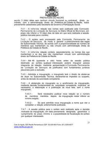 PREFEITURA DO RECIFE
23
Cais do Apolo, 925 Recife Pernambuco CEP: 50.030-903 Fone: (81) 3355-8577
www.recife.pe.gov.br
sendo 3 (três) deles sem nenhum vínculo funcional ou contratual, direto ou
indireto, com a administração direta da Prefeitura da Cidade do Recife, todos
previamente cadastrados pela Secretaria de Governo e Participação Social.
7.4.1 - A referida relação dos nomes será publicada pela Comissão
Permanente de Licitação de Serviços no Diário Oficial do Município, em
prazo não inferior a 10 (dez) dias da data em que será realizada a sessão
pública marcada para o sorteio.
7.4.2 - O sorteio será processado pela Comissão Permanente de
Licitação de Serviços, de modo a garantir o preenchimento das vagas
da Subcomissão Técnica, de acordo com a proporcionalidade do número de
membros que mantenham ou não vínculo com administração direta da
Prefeitura da Cidade do Recife.
7.4.3 - A referida relação conterá, separadamente, os nomes dos que
mantenham e os dos que não mantenham vínculo com administração
direta da Prefeitura da Cidade do Recife.
7.4.4 - Até 48 (quarenta e oito) horas antes da sessão pública
destinada ao sorteio, qualquer interessado poderá impugnar pessoa
integrante da relação, mediante apresentação à Comissão Permanente
de Licitação de Serviços de justificativa com fundamentos jurídicos
plausíveis para a exclusão.
7.4.5 - Admitida a impugnação, o impugnado terá o direito de abster-se
de atuar na Subcomissão Técnica, declarando-se impedido ou suspeito,
antes da decisão da autoridade competente.
7.4.6 - A abstenção do impugnado ou o acolhimento da impugnação,
mediante decisão fundamentada da autoridade competente, implicará, se
necessário, a elaboração e a publicação de nova lista, sem o nome
impugnado.
7.4.6.1 - Será necessário publicar nova relação se o número
de membros mantidos depois da impugnação restar inferior ao
mínimo exigido.
7.4.6.2 - Só será admitida nova impugnação a nome que vier a
completar a relação anteriormente publicada.
7.4.7 - A sessão pública para o sorteio será realizada após a decisão
motivada da impugnação, em data previamente designada, garantidos o
cumprimento do prazo mínimo e a possibilidade de fiscalização do sorteio
por qualquer interessado.
 